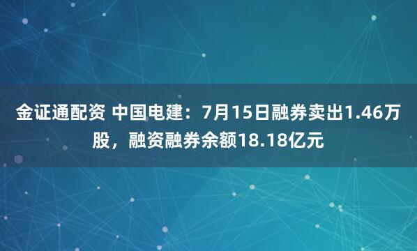 金证通配资 中国电建：7月15日融券卖出1.46万股，融资融券余额18.18亿元