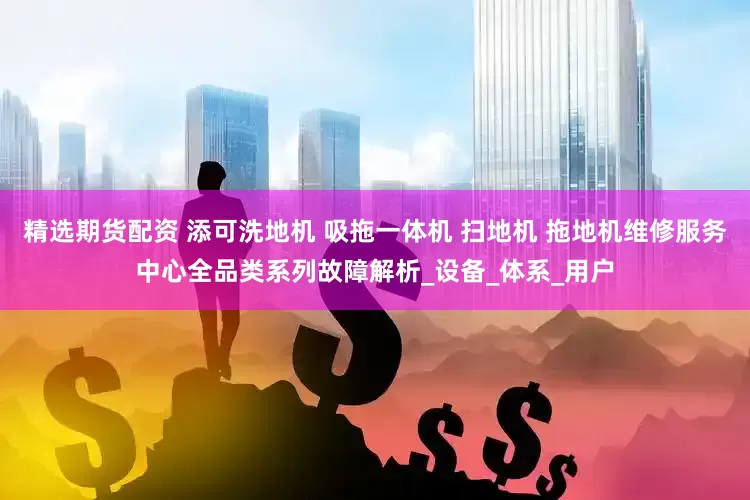 精选期货配资 添可洗地机 吸拖一体机 扫地机 拖地机维修服务中心全品类系列故障解析_设备_体系_用户