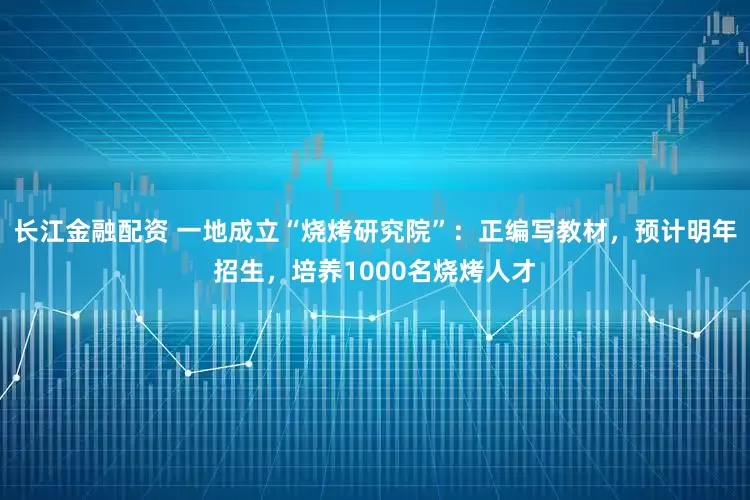 长江金融配资 一地成立“烧烤研究院”：正编写教材，预计明年招生，培养1000名烧烤人才