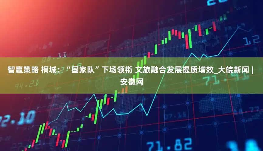 智赢策略 桐城：“国家队”下场领衔 文旅融合发展提质增效_大皖新闻 | 安徽网