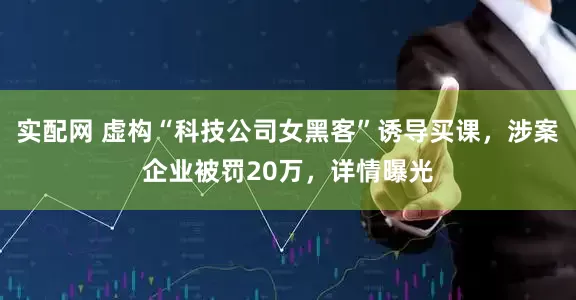 实配网 虚构“科技公司女黑客”诱导买课，涉案企业被罚20万，详情曝光