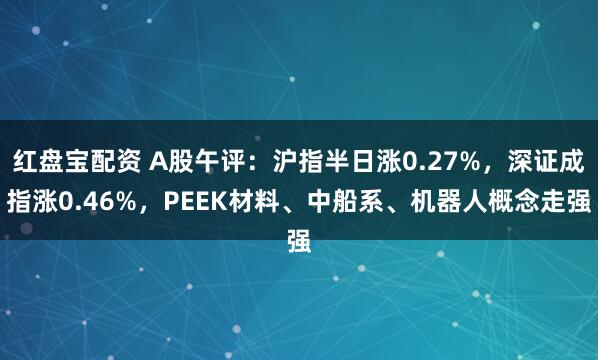 红盘宝配资 A股午评：沪指半日涨0.27%，深证成指涨0.46%，PEEK材料、中船系、机器人概念走强