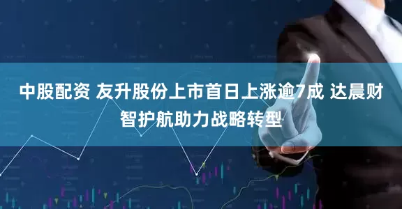 中股配资 友升股份上市首日上涨逾7成 达晨财智护航助力战略转型