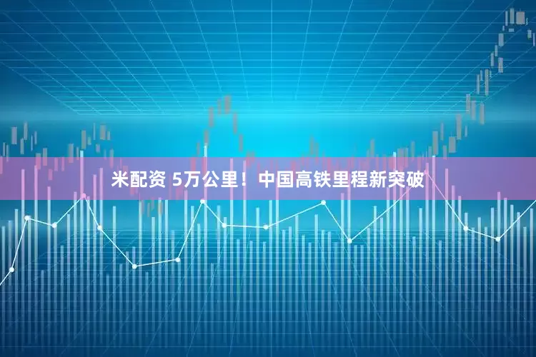 米配资 5万公里！中国高铁里程新突破