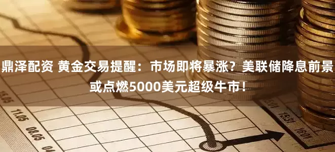 鼎泽配资 黄金交易提醒：市场即将暴涨？美联储降息前景或点燃5000美元超级牛市！