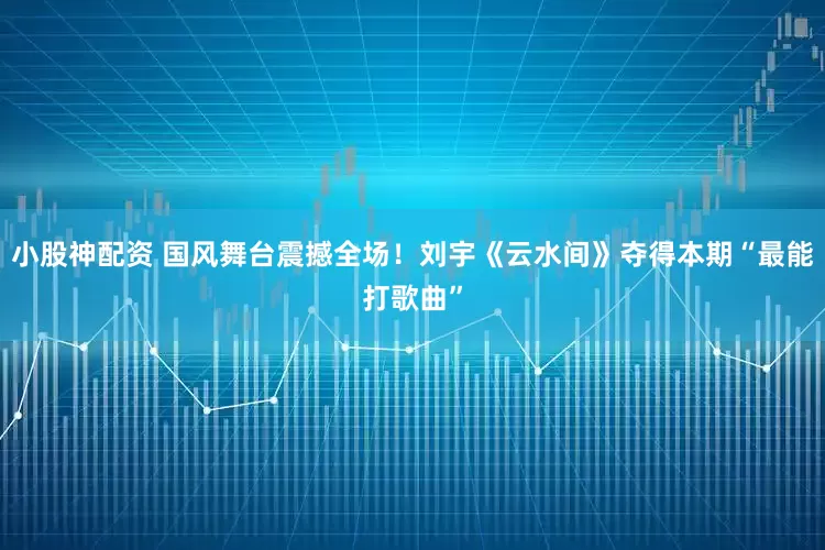 小股神配资 国风舞台震撼全场！刘宇《云水间》夺得本期“最能打歌曲”