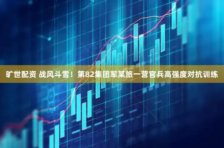 旷世配资 战风斗雪！第82集团军某旅一营官兵高强度对抗训练