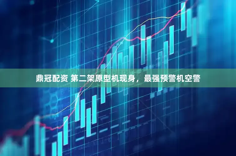 鼎冠配资 第二架原型机现身，最强预警机空警
